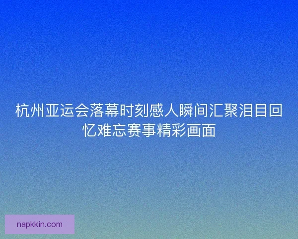 杭州亚运会落幕时刻感人瞬间汇聚泪目回忆难忘赛事精彩画面