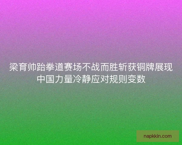 梁育帅跆拳道赛场不战而胜斩获铜牌展现中国力量冷静应对规则变数