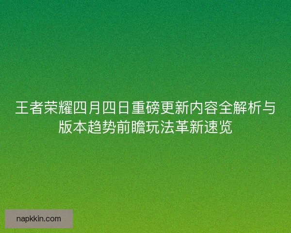 王者荣耀四月四日重磅更新内容全解析与版本趋势前瞻玩法革新速览