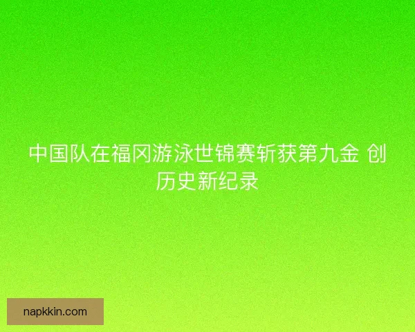 中国队在福冈游泳世锦赛斩获第九金 创历史新纪录