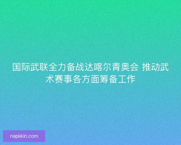 国际武联全力备战达喀尔青奥会 推动武术赛事各方面筹备工作