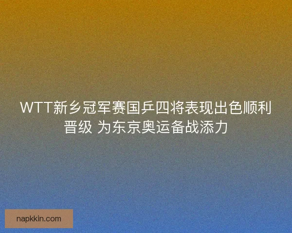 WTT新乡冠军赛国乒四将表现出色顺利晋级 为东京奥运备战添力