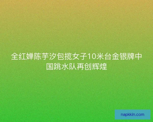全红婵陈芋汐包揽女子10米台金银牌中国跳水队再创辉煌
