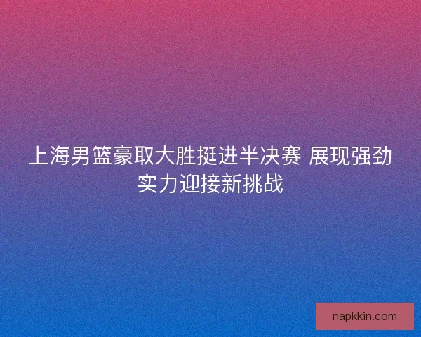 上海男篮豪取大胜挺进半决赛 展现强劲实力迎接新挑战