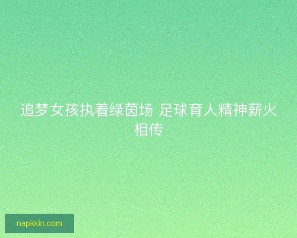 追梦女孩执着绿茵场 足球育人精神薪火相传 追梦女孩执着绿茵场 足球育人精神薪火相传