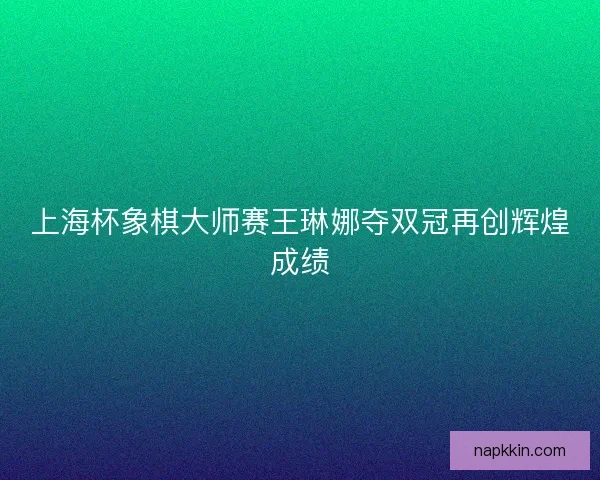 上海杯象棋大师赛王琳娜夺双冠再创辉煌成绩 上海杯象棋大师赛王琳娜夺双冠再创辉煌成绩